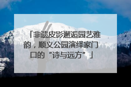 非遗皮影邂逅园艺雅韵，顺义公园演绎家门口的“诗与远方”